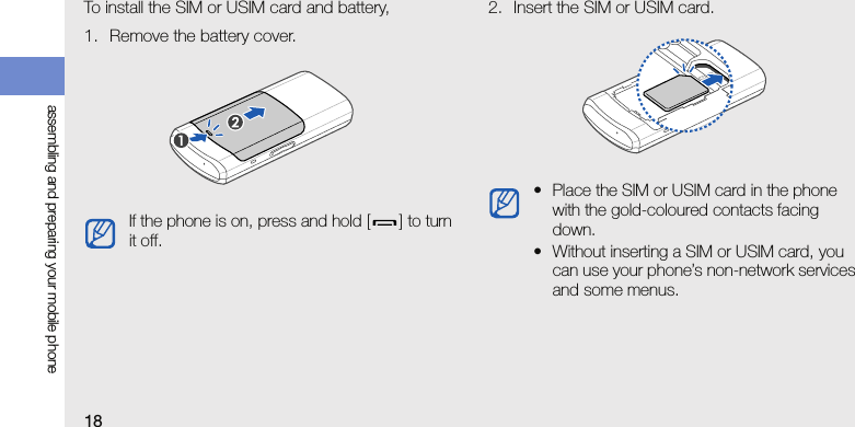18assembling and preparing your mobile phoneTo install the SIM or USIM card and battery,1. Remove the battery cover.2. Insert the SIM or USIM card.If the phone is on, press and hold [ ] to turn it off.• Place the SIM or USIM card in the phone with the gold-coloured contacts facing down.• Without inserting a SIM or USIM card, you can use your phone’s non-network services and some menus.