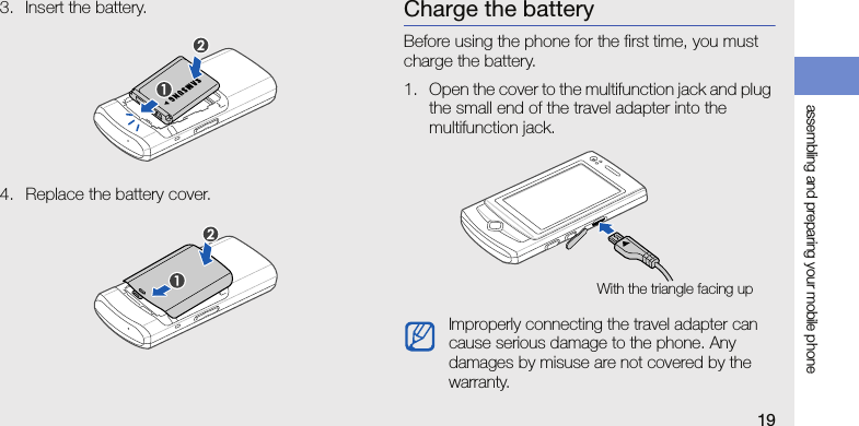 assembling and preparing your mobile phone193. Insert the battery.4. Replace the battery cover.Charge the batteryBefore using the phone for the first time, you must charge the battery.1. Open the cover to the multifunction jack and plug the small end of the travel adapter into the multifunction jack.Improperly connecting the travel adapter can cause serious damage to the phone. Any damages by misuse are not covered by the warranty.With the triangle facing up