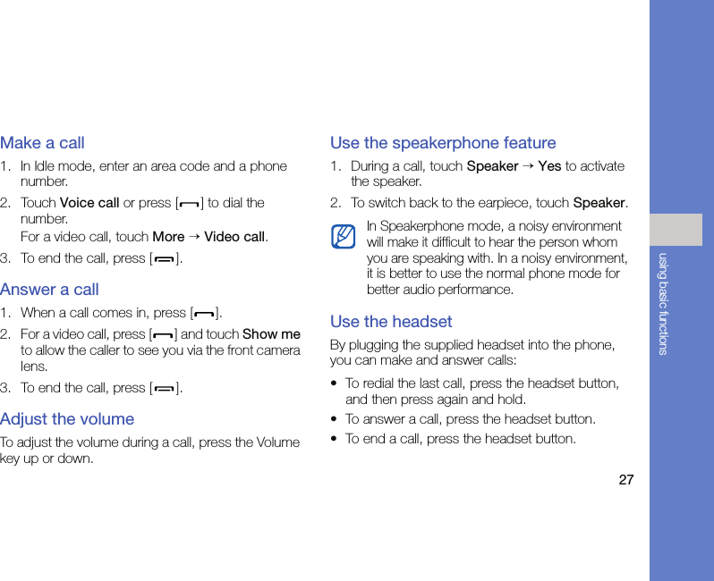 27using basic functionsMake a call1. In Idle mode, enter an area code and a phone number.2. Touch Voice call or press [ ] to dial the number.For a video call, touch More → Video call.3. To end the call, press [ ].Answer a call1. When a call comes in, press [ ].2. For a video call, press [ ] and touch Show me to allow the caller to see you via the front camera lens.3. To end the call, press [ ].Adjust the volumeTo adjust the volume during a call, press the Volume key up or down.Use the speakerphone feature1. During a call, touch Speaker → Yes to activate the speaker.2. To switch back to the earpiece, touch Speaker.Use the headset By plugging the supplied headset into the phone, you can make and answer calls:• To redial the last call, press the headset button, and then press again and hold.• To answer a call, press the headset button.• To end a call, press the headset button.In Speakerphone mode, a noisy environment will make it difficult to hear the person whom you are speaking with. In a noisy environment, it is better to use the normal phone mode for better audio performance.