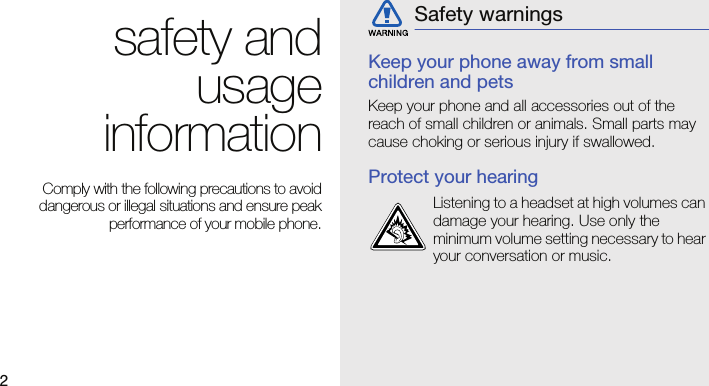 2safety andusageinformation Comply with the following precautions to avoiddangerous or illegal situations and ensure peakperformance of your mobile phone.Keep your phone away from small children and petsKeep your phone and all accessories out of the reach of small children or animals. Small parts may cause choking or serious injury if swallowed.Protect your hearingSafety warningsListening to a headset at high volumes can damage your hearing. Use only the minimum volume setting necessary to hear your conversation or music.