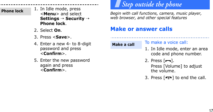 17Step outside the phoneBegin with call functions, camera, music player, web browser, and other special featuresMake or answer calls1. In Idle mode, press &lt;Menu&gt; and select Settings → Security → Phone lock.2. Select On.3. Press &lt;Save&gt;.4. Enter a new 4- to 8-digit password and press &lt;Confirm&gt;.5. Enter the new password again and press &lt;Confirm&gt;.Phone lockTo make a voice call:1. In Idle mode, enter an area code and phone number.2. Press [ ].Press [Volume] to adjust the volume.3. Press [ ] to end the call.Make a call