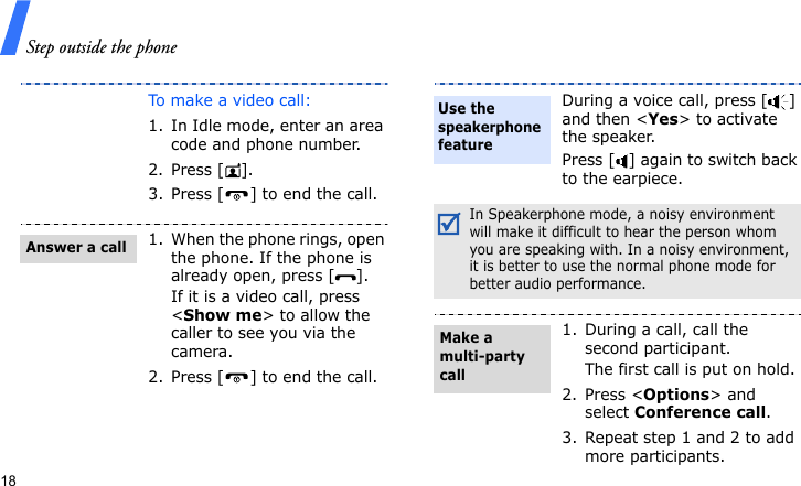 Step outside the phone18To make a video call:1. In Idle mode, enter an area code and phone number.2. Press [ ].3. Press [ ] to end the call.1. When the phone rings, open the phone. If the phone is already open, press [ ].If it is a video call, press &lt;Show me&gt; to allow the caller to see you via the camera.2. Press [ ] to end the call.Answer a callDuring a voice call, press [ ] and then &lt;Yes&gt; to activate the speaker.Press [ ] again to switch back to the earpiece.In Speakerphone mode, a noisy environment will make it difficult to hear the person whom you are speaking with. In a noisy environment, it is better to use the normal phone mode for better audio performance.1. During a call, call the second participant.The first call is put on hold.2. Press &lt;Options&gt; and select Conference call.3. Repeat step 1 and 2 to add more participants.Use the speakerphone featureMake a multi-party call