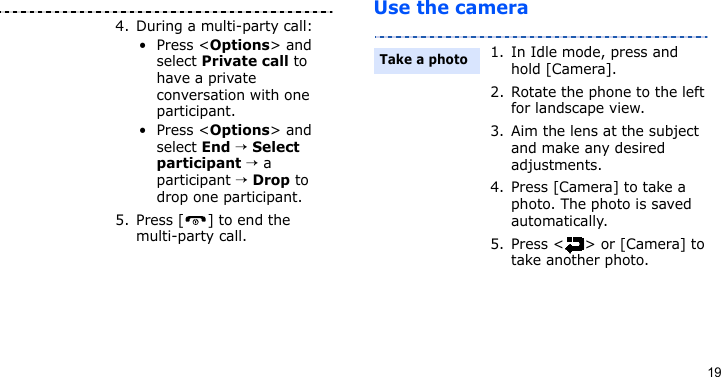 19Use the camera4. During a multi-party call:•Press &lt;Options&gt; and select Private call to have a private conversation with one participant. •Press &lt;Options&gt; and select End → Select participant → a participant → Drop to drop one participant.5. Press [ ] to end the multi-party call.1. In Idle mode, press and hold [Camera].2. Rotate the phone to the left for landscape view.3. Aim the lens at the subject and make any desired adjustments.4. Press [Camera] to take a photo. The photo is saved automatically.5. Press &lt; &gt; or [Camera] to take another photo.Take a photo