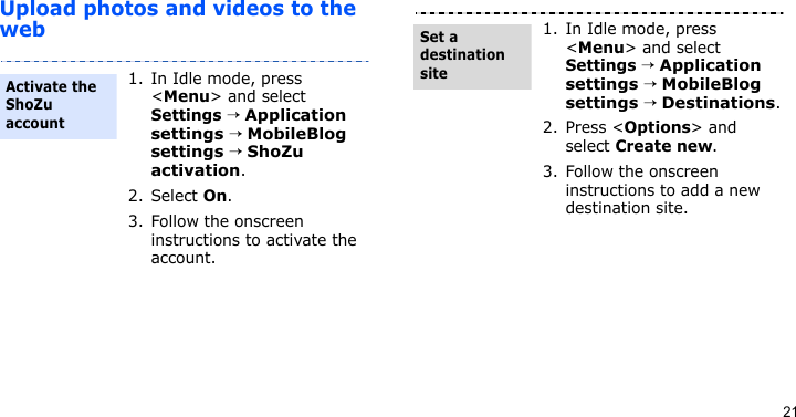 21Upload photos and videos to the web1. In Idle mode, press &lt;Menu&gt; and select Settings → Application settings → MobileBlog settings → ShoZu activation. 2. Select On.3. Follow the onscreen instructions to activate the account.Activate the ShoZu account1. In Idle mode, press &lt;Menu&gt; and select Settings → Application settings → MobileBlog settings → Destinations.2. Press &lt;Options&gt; and select Create new.3. Follow the onscreen instructions to add a new destination site.Set a destination site