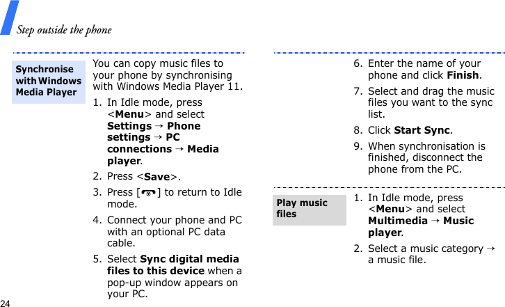 Step outside the phone24You can copy music files to your phone by synchronising with Windows Media Player 11.1. In Idle mode, press &lt;Menu&gt; and select Settings → Phone settings → PC connections → Media player.2. Press &lt;Save&gt;.3. Press [ ] to return to Idle mode.4. Connect your phone and PC with an optional PC data cable.5. Select Sync digital media files to this device when a pop-up window appears on your PC.Synchronise with Windows Media Player6. Enter the name of your phone and click Finish.7. Select and drag the music files you want to the sync list.8. Click Start Sync.9. When synchronisation is finished, disconnect the phone from the PC.1. In Idle mode, press &lt;Menu&gt; and select Multimedia → Music player.2. Select a music category → a music file.Play music files
