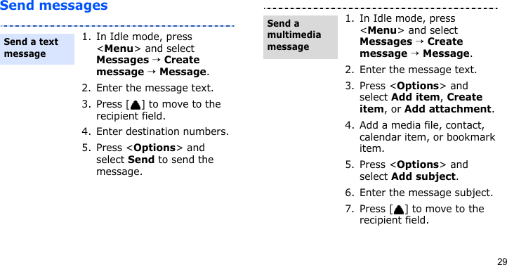 29Send messages1. In Idle mode, press &lt;Menu&gt; and select Messages → Create message → Message.2. Enter the message text.3. Press [ ] to move to the recipient field.4. Enter destination numbers.5. Press &lt;Options&gt; and select Send to send the message.Send a text message1. In Idle mode, press &lt;Menu&gt; and select Messages → Create message → Message.2. Enter the message text.3. Press &lt;Options&gt; and select Add item, Create item, or Add attachment.4. Add a media file, contact, calendar item, or bookmark item.5. Press &lt;Options&gt; and select Add subject.6. Enter the message subject.7. Press [ ] to move to the recipient field.Send a multimedia message