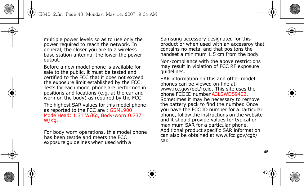 E840-2.fm  Page 43  Monday, May 14, 2007  9:04 AM46                                      For body worn operations, this model phone has been testde and meets the FCC exposure guidelines when used with a  Samsung accessory designated for this product or when used with an accessroy that contains no metal and that positons the handset a minimum 1.5 cm from the body.Non-compliance with the above restrictions may result in violation of FCC RF exposure guidelines.SAR information on this and other model phones can be viewed on-line at www.fcc.gov/oet/fccid. This site uses the phone FCC ID number A3LSWDS9402.               Sometimes it may be necessary to remove the battery pack to find the number. Once you have the FCC ID number for a particular phone, follow the instructions on the website and it should provide values for typical or maximum SAR for a particular phone. Additional product specific SAR information can also be obtained at www.fcc.gov/cgb/sar.            43                                  multiple power levels so as to use only the power required to reach the network. In general, the closer you are to a wireless base station antenna, the lower the power output.Before a new model phone is available for sale to the public, it must be tested and certified to the FCC that it does not exceed the exposure limit established by the FCC. Tests for each model phone are performed in positions and locations (e.g. at the ear and worn on the body) as required by the FCC. The highest SAR values for this model phone as reported to the FCC are : GSM1900 Mode  Head: 1.31 W/Kg, Body-worn:0.737W/Kg.             