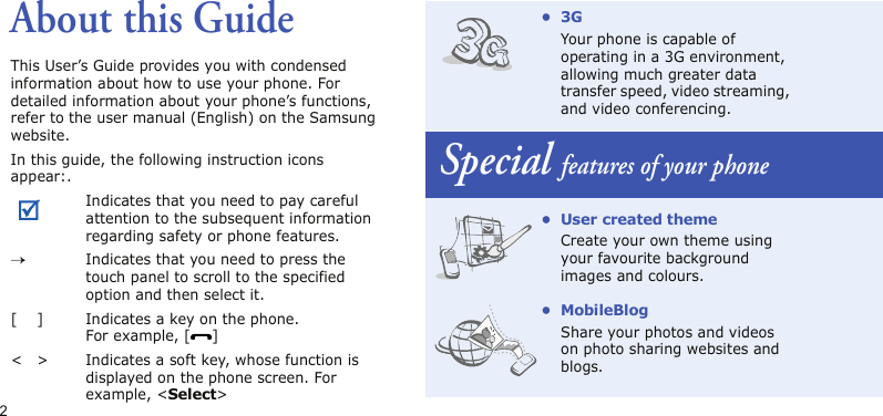 2About this GuideThis User’s Guide provides you with condensed information about how to use your phone. For detailed information about your phone’s functions, refer to the user manual (English) on the Samsung website.In this guide, the following instruction icons appear:.Indicates that you need to pay careful attention to the subsequent information regarding safety or phone features.→Indicates that you need to press the touch panel to scroll to the specified option and then select it.[ ] Indicates a key on the phone. For example, [ ]&lt; &gt; Indicates a soft key, whose function is displayed on the phone screen. For example, &lt;Select&gt;•3GYour phone is capable of operating in a 3G environment, allowing much greater data transfer speed, video streaming, and video conferencing.Special features of your phone• User created themeCreate your own theme using your favourite background images and colours.• MobileBlogShare your photos and videos on photo sharing websites and blogs.