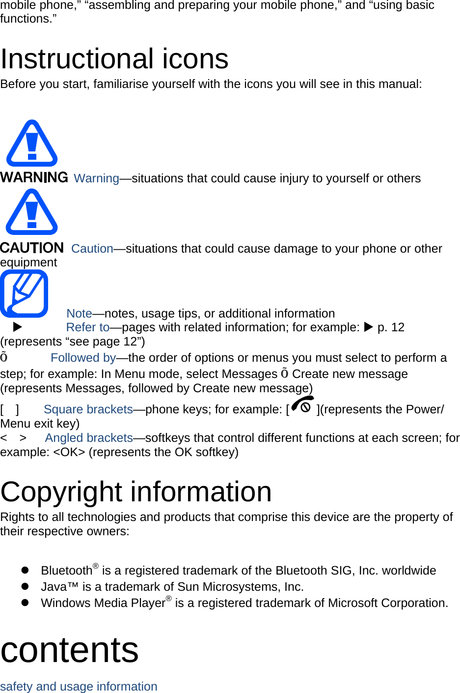 mobile phone,” “assembling and preparing your mobile phone,” and “using basic functions.”  Instructional icons Before you start, familiarise yourself with the icons you will see in this manual:     Warning—situations that could cause injury to yourself or others  Caution—situations that could cause damage to your phone or other equipment    Note—notes, usage tips, or additional information          Refer to—pages with related information; for example:  p. 12 (represents “see page 12”) Õ       Followed by—the order of options or menus you must select to perform a step; for example: In Menu mode, select Messages Õ Create new message (represents Messages, followed by Create new message) [  ]    Square brackets—phone keys; for example: [ ](represents the Power/ Menu exit key) &lt;  &gt;   Angled brackets—softkeys that control different functions at each screen; for example: &lt;OK&gt; (represents the OK softkey)  Copyright information Rights to all technologies and products that comprise this device are the property of their respective owners:   Bluetooth® is a registered trademark of the Bluetooth SIG, Inc. worldwide   Java™ is a trademark of Sun Microsystems, Inc.  Windows Media Player® is a registered trademark of Microsoft Corporation.  contents safety and usage information     