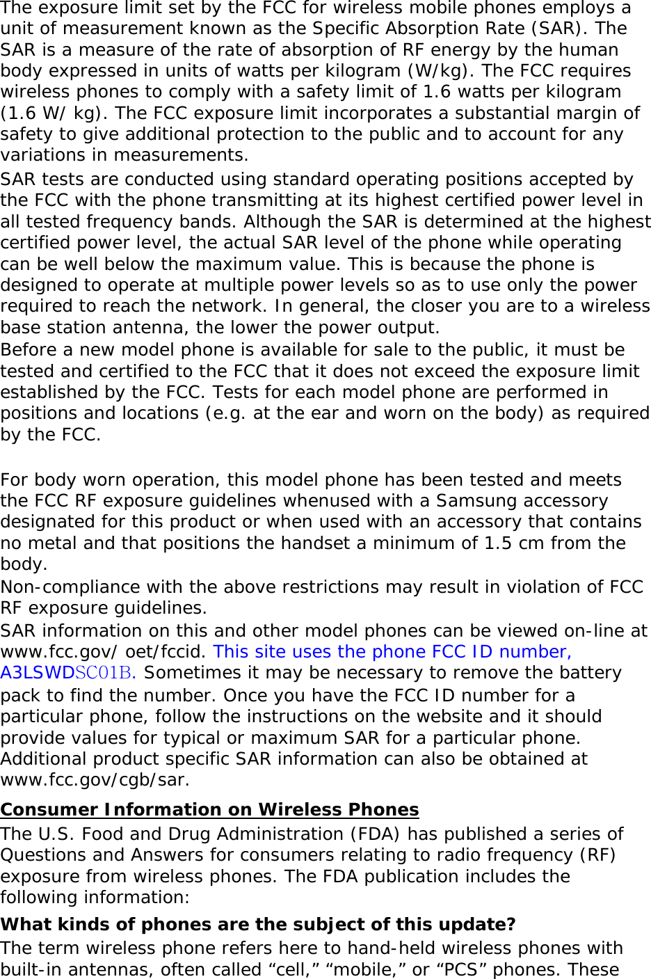 The exposure limit set by the FCC for wireless mobile phones employs a unit of measurement known as the Specific Absorption Rate (SAR). The SAR is a measure of the rate of absorption of RF energy by the human body expressed in units of watts per kilogram (W/kg). The FCC requires wireless phones to comply with a safety limit of 1.6 watts per kilogram (1.6 W/ kg). The FCC exposure limit incorporates a substantial margin of safety to give additional protection to the public and to account for any variations in measurements. SAR tests are conducted using standard operating positions accepted by the FCC with the phone transmitting at its highest certified power level in all tested frequency bands. Although the SAR is determined at the highest certified power level, the actual SAR level of the phone while operating can be well below the maximum value. This is because the phone is designed to operate at multiple power levels so as to use only the power required to reach the network. In general, the closer you are to a wireless base station antenna, the lower the power output. Before a new model phone is available for sale to the public, it must be tested and certified to the FCC that it does not exceed the exposure limit established by the FCC. Tests for each model phone are performed in positions and locations (e.g. at the ear and worn on the body) as required by the FCC.    For body worn operation, this model phone has been tested and meets the FCC RF exposure guidelines whenused with a Samsung accessory designated for this product or when used with an accessory that contains no metal and that positions the handset a minimum of 1.5 cm from the body.  Non-compliance with the above restrictions may result in violation of FCC RF exposure guidelines. SAR information on this and other model phones can be viewed on-line at www.fcc.gov/ oet/fccid. This site uses the phone FCC ID number, A3LSWDSC01B. Sometimes it may be necessary to remove the battery pack to find the number. Once you have the FCC ID number for a particular phone, follow the instructions on the website and it should provide values for typical or maximum SAR for a particular phone. Additional product specific SAR information can also be obtained at www.fcc.gov/cgb/sar. Consumer Information on Wireless Phones The U.S. Food and Drug Administration (FDA) has published a series of Questions and Answers for consumers relating to radio frequency (RF) exposure from wireless phones. The FDA publication includes the following information: What kinds of phones are the subject of this update? The term wireless phone refers here to hand-held wireless phones with built-in antennas, often called “cell,” “mobile,” or “PCS” phones. These 