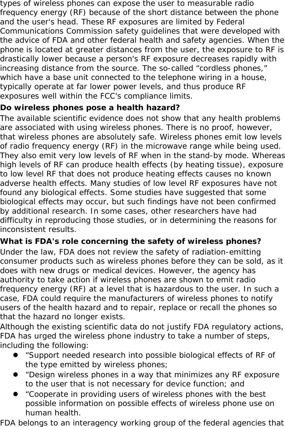 types of wireless phones can expose the user to measurable radio frequency energy (RF) because of the short distance between the phone and the user&apos;s head. These RF exposures are limited by Federal Communications Commission safety guidelines that were developed with the advice of FDA and other federal health and safety agencies. When the phone is located at greater distances from the user, the exposure to RF is drastically lower because a person&apos;s RF exposure decreases rapidly with increasing distance from the source. The so-called “cordless phones,” which have a base unit connected to the telephone wiring in a house, typically operate at far lower power levels, and thus produce RF exposures well within the FCC&apos;s compliance limits. Do wireless phones pose a health hazard? The available scientific evidence does not show that any health problems are associated with using wireless phones. There is no proof, however, that wireless phones are absolutely safe. Wireless phones emit low levels of radio frequency energy (RF) in the microwave range while being used. They also emit very low levels of RF when in the stand-by mode. Whereas high levels of RF can produce health effects (by heating tissue), exposure to low level RF that does not produce heating effects causes no known adverse health effects. Many studies of low level RF exposures have not found any biological effects. Some studies have suggested that some biological effects may occur, but such findings have not been confirmed by additional research. In some cases, other researchers have had difficulty in reproducing those studies, or in determining the reasons for inconsistent results. What is FDA&apos;s role concerning the safety of wireless phones? Under the law, FDA does not review the safety of radiation-emitting consumer products such as wireless phones before they can be sold, as it does with new drugs or medical devices. However, the agency has authority to take action if wireless phones are shown to emit radio frequency energy (RF) at a level that is hazardous to the user. In such a case, FDA could require the manufacturers of wireless phones to notify users of the health hazard and to repair, replace or recall the phones so that the hazard no longer exists. Although the existing scientific data do not justify FDA regulatory actions, FDA has urged the wireless phone industry to take a number of steps, including the following:  “Support needed research into possible biological effects of RF of the type emitted by wireless phones;  “Design wireless phones in a way that minimizes any RF exposure to the user that is not necessary for device function; and  “Cooperate in providing users of wireless phones with the best possible information on possible effects of wireless phone use on human health. FDA belongs to an interagency working group of the federal agencies that 