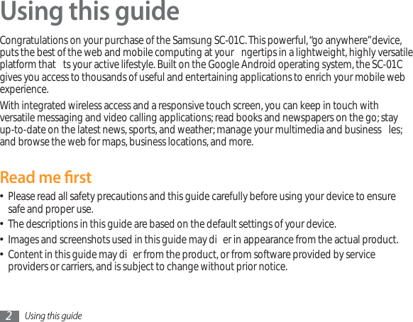 Using this guide2Using this guideCongratulations on your purchase of the Samsung SC-01C.This powerful,“go anywhere”device,puts the best of the web and mobile computing at your  ngertips in a lightweight, highly versatile platform that  ts your active lifestyle. Built on the Google Android operating system, the SC-01Cgives you access to thousands of useful and entertaining applications to enrich your mobile web experience. With integrated wireless access and a responsive touch screen, you can keep in touch with versatile messaging and video calling applications; read books and newspapers on the go; stay up-to-date on the latest news, sports, and weather; manage your multimedia and business  les; and browse the web for maps, business locations, and more.Read me rstPlease read all safety precautions and this guide carefully before using your device to ensure  safe and proper use.The descriptions in this guide are based on the default settings of your device. Images and screenshots used in this guide may di er in appearance from the actual product.Content in this guide may di er from the product, or from software provided by service  providers or carriers, and is subject to change without prior notice. 
