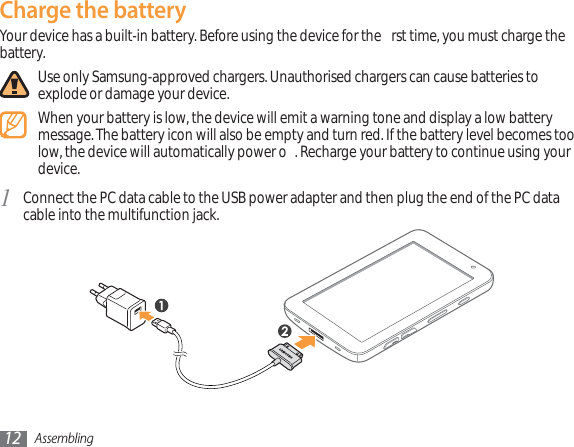 Assembling12Charge the batteryYour device has a built-in battery. Before using the device for the  rst time, you must charge the battery.Use only Samsung-approved chargers. Unauthorised chargers can cause batteries to explode or damage your device.When your battery is low, the device will emit a warning tone and display a low battery message. The battery icon will also be empty and turn red. If the battery level becomes too low, the device will automatically power o . Recharge your battery to continue using your device.Connect the PC data cable to the USB power adapter and then plug the end of the PC data 1cable into the multifunction jack.