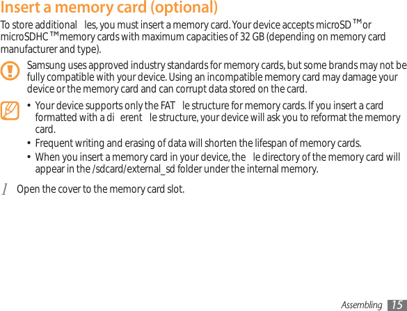 Assembling 15Insert a memory card (optional)To store additional  les, you must insert a memory card. Your device accepts microSD™ or microSDHC™ memory cards with maximum capacities of 32 GB (depending on memory card manufacturer and type).Samsung uses approved industry standards for memory cards, but some brands may not be fully compatible with your device. Using an incompatible memory card may damage your device or the memory card and can corrupt data stored on the card.Your device supports only the FAT  le structure for memory cards. If you insert a card  formatted with a di erent  le structure, your device will ask you to reformat the memory card.Frequent writing and erasing of data will shorten the lifespan of memory cards.When you insert a memory card in your device, the  le directory of the memory card will  appear in the /sdcard/external_sd folder under the internal memory. Open the cover to the memory card slot.1