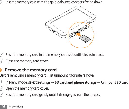 Assembling16Insert a memory card with the gold-coloured contacts facing down.2Push the memory card in the memory card slot until it locks in place.3Close the memory card cover.4Remove the memory card›Before removing a memory card,  rst unmount it for safe removal.In Menu mode, select 1SettingsĺSD card and phone storageĺUnmount SD card.Open the memory card cover.2Push the memory card gently until it disengages from the device.3