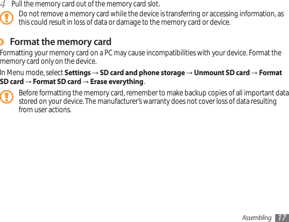 Assembling 17Pull the memory card out of the memory card slot.4Do not remove a memory card while the device is transferring or accessing information, as this could result in loss of data or damage to the memory card or device.Format the memory card›Formatting your memory card on a PC may cause incompatibilities with your device. Format the memory card only on the device.In Menu mode, select SettingsĺSD card and phone storageĺUnmount SD card ĺFormat SD card ĺFormat SD card ĺErase everything.Before formatting the memory card, remember to make backup copies of all important data stored on your device. The manufacturer’s warranty does not cover loss of data resulting from user actions.