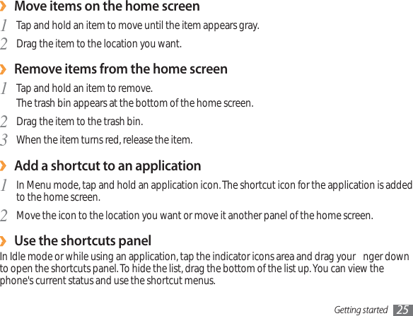 Getting started 25Move items on the home screen›Tap and hold an item to move until the item appears gray. 1Drag the item to the location you want.2Remove items from the home screen›Tap and hold an item to remove. 1The trash bin appears at the bottom of the home screen.Drag the item to the trash bin.2When the item turns red, release the item.3Add a shortcut to an application›In Menu mode, tap and hold an application icon. The shortcut icon for the application is added 1to the home screen.Move the icon to the location you want or move it another panel of the home screen.2Use the shortcuts panel›In Idle mode or while using an application, tap the indicator icons area and drag your  nger down to open the shortcuts panel. To hide the list, drag the bottom of the list up. You can view the phone&apos;s current status and use the shortcut menus.