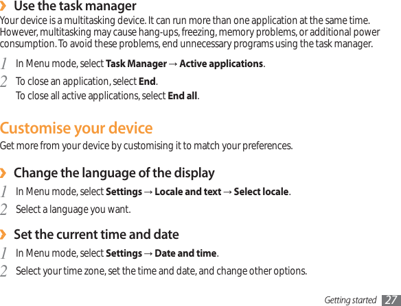 Getting started 27Use the task manager›Your device is a multitasking device. It can run more than one application at the same time. However, multitasking may cause hang-ups, freezing, memory problems, or additional power consumption. To avoid these problems, end unnecessary programs using the task manager.In Menu mode, select 1Task ManagerĺActive applications.To close an application, select 2End.To close all active applications, select End all.Customise your deviceGet more from your device by customising it to match your preferences.Change the language of the display›In Menu mode, select 1SettingsĺLocale and textĺSelect locale.Select a language you want.2Set the current time and date›In Menu mode, select 1SettingsĺDate and time.Select your time zone, set the time and date, and change other options.2