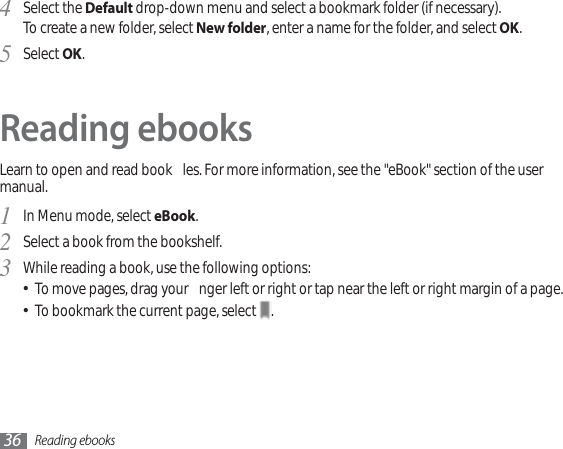 Reading ebooks36Select the 4Default drop-down menu and select a bookmark folder (if necessary).To create a new folder, select New folder, enter a name for the folder, and select OK.Select 5OK.Reading ebooksLearn to open and read book  les. For more information, see the &quot;eBook&quot; section of the user manual.In Menu mode, select 1eBook.Select a book from the bookshelf.2While reading a book, use the following options:3To move pages, drag your  nger left or right or tap near the left or right margin of a page.To bookmark the current page, select  .