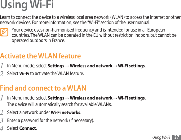 Using Wi-Fi 37Using Wi-FiLearn to connect the device to a wireless local area network (WLAN) to access the internet or other network devices. For more information, see the &quot;Wi-Fi&quot; section of the user manual.Your device uses non-harmonised frequency and is intended for use in all European countries. The WLAN can be operated in the EU without restriction indoors, but cannot be operated outdoors in France.Activate the WLAN featureIn Menu mode, select 1SettingsĺWireless and network ĺWi-Fi settings.Select 2Wi-Fi to activate the WLAN feature.Find and connect to a WLANIn Menu mode, select 1SettingsĺWireless and network ĺWi-Fi settings.The device will automatically search for available WLANs. Select a network under 2Wi-Fi networks.Enter a password for the network (if necessary).3Select 4Connect.