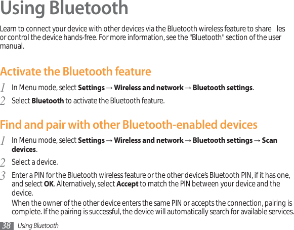 Using Bluetooth38Using BluetoothLearn to connect your device with other devices via the Bluetooth wireless feature to share  les or control the device hands-free. For more information, see the &quot;Bluetooth&quot; section of the user manual.Activate the Bluetooth featureIn Menu mode, select 1SettingsĺWireless and network ĺBluetooth settings.Select 2Bluetooth to activate the Bluetooth feature. Find and pair with other Bluetooth-enabled devicesIn Menu mode, select 1SettingsĺWireless and networkĺBluetooth settingsĺScan devices.Select a device.2Enter a PIN for the Bluetooth wireless feature or the other device’s Bluetooth PIN, if it has one, 3and select OK. Alternatively, select Accept to match the PIN between your device and the device.When the owner of the other device enters the same PIN or accepts the connection, pairing is complete. If the pairing is successful, the device will automatically search for available services.