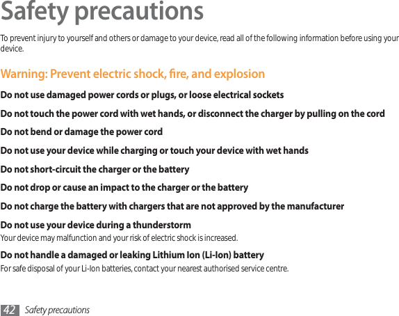 Safety precautions42Safety precautionsTo prevent injury to yourself and others or damage to your device, read all of the following information before using your device.Warning: Prevent electric shock, re, and explosionDo not use damaged power cords or plugs, or loose electrical socketsDo not touch the power cord with wet hands, or disconnect the charger by pulling on the cordDo not bend or damage the power cordDo not use your device while charging or touch your device with wet handsDo not short-circuit the charger or the batteryDo not drop or cause an impact to the charger or the batteryDo not charge the battery with chargers that are not approved by the manufacturerDo not use your device during a thunderstormYour device may malfunction and your risk of electric shock is increased.Do not handle a damaged or leaking Lithium Ion (Li-Ion) batteryFor safe disposal of your Li-Ion batteries, contact your nearest authorised service centre.