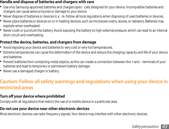Safety precautions 43Handle and dispose of batteries and chargers with careUse only Samsung-approved batteries and chargers speci cally designed for your device. Incompatible batteries and chargers can cause serious injuries or damage to your device.Never dispose of batteries or devices in a  re. Follow all local regulations when disposing of used batteries or devices.Never place batteries or devices on or in heating devices, such as microwave ovens, stoves, or radiators. Batteries may explode when overheated.Never crush or puncture the battery. Avoid exposing the battery to high external pressure, which can lead to an internal short circuit and overheating.Protect the device, batteries, and chargers from damageAvoid exposing your device and batteries to very cold or very hot temperatures.Extreme temperatures can cause the deformation of the device and reduce the charging capacity and life of your device and batteries.Prevent batteries from contacting metal objects, as this can create a connection between the + and – terminals of your batteries and lead to temporary or permanent battery damage.Never use a damaged charger or battery.Caution: Follow all safety warnings and regulations when using your device in restricted areasTurn o your device where prohibitedComply with all regulations that restrict the use of a mobile device in a particular area.Do not use your device near other electronic devicesMost electronic devices use radio frequency signals. Your device may interfere with other electronic devices.
