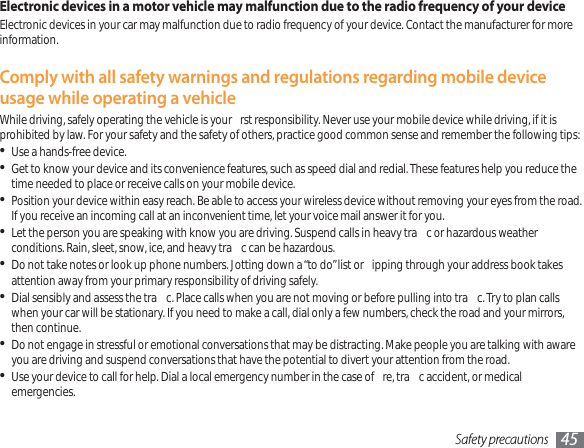 Safety precautions 45Electronic devices in a motor vehicle may malfunction due to the radio frequency of your deviceElectronic devices in your car may malfunction due to radio frequency of your device. Contact the manufacturer for more information.Comply with all safety warnings and regulations regarding mobile device usage while operating a vehicleWhile driving, safely operating the vehicle is your  rst responsibility. Never use your mobile device while driving, if it is prohibited by law. For your safety and the safety of others, practice good common sense and remember the following tips:Use a hands-free device.Get to know your device and its convenience features, such as speed dial and redial. These features help you reduce the time needed to place or receive calls on your mobile device.Position your device within easy reach. Be able to access your wireless device without removing your eyes from the road. If you receive an incoming call at an inconvenient time, let your voice mail answer it for you.Let the person you are speaking with know you are driving. Suspend calls in heavy tra c or hazardous weather conditions. Rain, sleet, snow, ice, and heavy tra c can be hazardous.Do not take notes or look up phone numbers. Jotting down a “to do” list or  ipping through your address book takes attention away from your primary responsibility of driving safely.Dial sensibly and assess the tra c. Place calls when you are not moving or before pulling into tra c. Try to plan calls when your car will be stationary. If you need to make a call, dial only a few numbers, check the road and your mirrors, then continue.Do not engage in stressful or emotional conversations that may be distracting. Make people you are talking with aware you are driving and suspend conversations that have the potential to divert your attention from the road.Use your device to call for help. Dial a local emergency number in the case of  re, tra c accident, or medical emergencies.