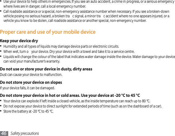 Safety precautions46Use your device to help others in emergencies. If you see an auto accident, a crime in progress, or a serious emergency where lives are in danger, call a local emergency number.Call roadside assistance or a special, non-emergency assistance number when necessary. If you see a broken-down vehicle posing no serious hazard, a broken tra c signal, a minor tra c accident where no one appears injured, or a vehicle you know to be stolen, call roadside assistance or another special, non-emergency number.Proper care and use of your mobile deviceKeep your device dryHumidity and all types of liquids may damage device parts or electronic circuits.When wet, turn o  your device. Dry your device with a towel and take it to a service centre.Liquids will change the colour of the label that indicates water damage inside the device. Water damage to your device can void your manufacturer’s warranty.Do not use or store your device in dusty, dirty areasDust can cause your device to malfunction.Do not store your device on slopesIf your device falls, it can be damaged.Do not store your device in hot or cold areas. Use your device at -20 °C to 45 °C Your device can explode if left inside a closed vehicle, as the inside temperature can reach up to 80 °C.Do not expose your device to direct sunlight for extended periods of time (such as on the dashboard of a car).Store the battery at -20 °C to 45 °C.