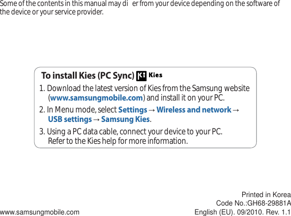 Some of the contents in this manual may di er from your device depending on the software of the device or your service provider.www.samsungmobile.comPrinted in KoreaCode No.:GH68-29881AEnglish (EU). 09/2010. Rev. 1.1To install Kies (PC Sync) Download the latest version of Kies from the Samsung website 1. (www.samsungmobile.com) and install it on your PC.In Menu mode, select 2. SettingsĺWireless and networkĺUSB settingsĺSamsung Kies.Using a PC data cable, connect your device to your PC.3. Refer to the Kies help for more information.