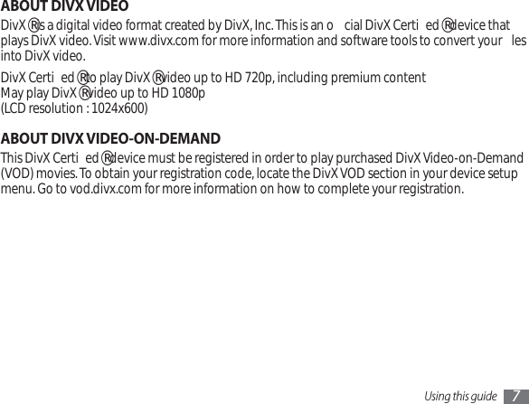 Using this guide 7ABOUT DIVX VIDEODivX® is a digital video format created by DivX, Inc. This is an o cial DivX Certi ed® device that plays DivX video. Visit www.divx.com for more information and software tools to convert your  les into DivX video.DivX Certi ed® to play DivX® video up to HD 720p, including premium contentMay play DivX® video up to HD 1080p(LCD resolution : 1024x600)ABOUT DIVX VIDEO-ON-DEMANDThis DivX Certi ed® device must be registered in order to play purchased DivX Video-on-Demand (VOD) movies. To obtain your registration code, locate the DivX VOD section in your device setup menu. Go to vod.divx.com for more information on how to complete your registration.