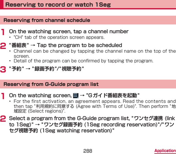 288 ApplicationReserving to record or watch 1SegReserving from channel schedule1 On the watching screen, tap a channel number•  &quot;CH&quot; tab of the operation screen appears.2 &quot; 番組表&quot; → Tap the program to be scheduled•  Channel can be changed by tapping the channel name on the top of the screen.•  Detail of the program can be conrmed by tapping the program.3 &quot; 予約&quot; → &quot;録画予約&quot;/&quot; 視聴予約 &quot;Reserving from G-Guide program list1 On the watching screen,   → &quot;G ガイド番組表を起動 &quot;•  For the first activation, an agreement appears. Read the contents and then tap &quot;利用規約に同意する (Agree with Terms of Use)&quot;. Then perform &quot; 地域設定 (Select regions)&quot;.2 Select a program from the G-Guide program list, &quot; ワンセグ連携 (link to 1Seg)&quot; → &quot;ワンセグ録画予約 (1Seg recording reservation)&quot;/&quot;ワンセグ視聴予約 (1Seg watching reservation)&quot;