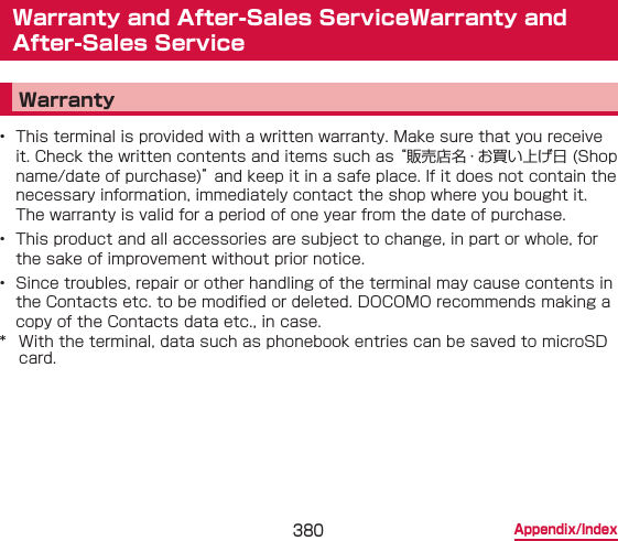 380 Appendix/IndexWarranty and After-Sales ServiceWarranty and After-Sales ServiceWarranty•  This terminal is provided with a written warranty. Make sure that you receive it. Check the written contents and items such as “販売店名・お買い上げ日 (Shop name/date of purchase)” and keep it in a safe place. If it does not contain the necessary information, immediately contact the shop where you bought it. The warranty is valid for a period of one year from the date of purchase.•  This product and all accessories are subject to change, in part or whole, for the sake of improvement without prior notice.•  Since troubles, repair or other handling of the terminal may cause contents in the Contacts etc. to be modied or deleted. DOCOMO recommends making a copy of the Contacts data etc., in case.*  With the terminal, data such as phonebook entries can be saved to microSD card.