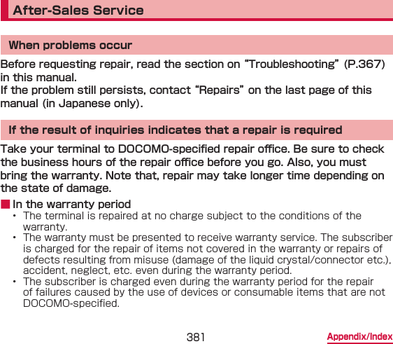 381 Appendix/IndexAfter-Sales ServiceWhen problems occurBefore requesting repair, read the section on “Troubleshooting” (P.367) in this manual.If the problem still persists, contact “Repairs” on the last page of this manual (in Japanese only).If the result of inquiries indicates that a repair is requiredTake your terminal to DOCOMO-specied repair o󰮐ce. Be sure to check the business hours of the repair o󰮐ce before you go. Also, you must bring the warranty. Note that, repair may take longer time depending on the state of damage. ■ In the warranty period•  The terminal is repaired at no charge subject to the conditions of the warranty.•  The warranty must be presented to receive warranty service. The subscriber is charged for the repair of items not covered in the warranty or repairs of defects resulting from misuse (damage of the liquid crystal/connector etc.), accident, neglect, etc. even during the warranty period.•  The subscriber is charged even during the warranty period for the repair of failures caused by the use of devices or consumable items that are not DOCOMO-specied.