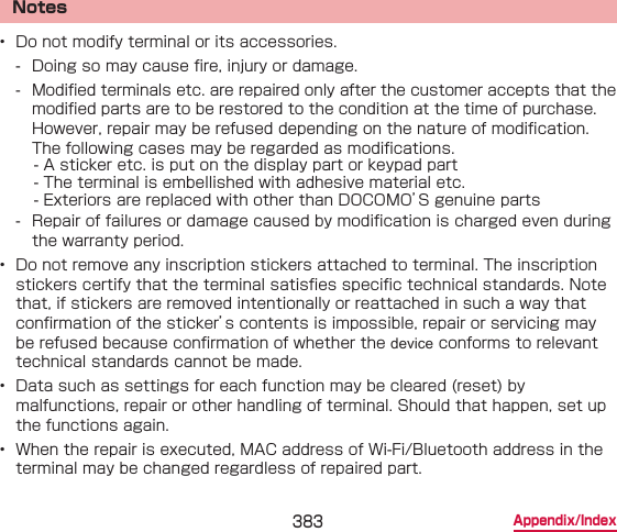 383 Appendix/IndexNotes•  Do not modify terminal or its accessories. - Doing so may cause re, injury or damage. - Modied terminals etc. are repaired only after the customer accepts that the modied parts are to be restored to the condition at the time of purchase. However, repair may be refused depending on the nature of modication.The following cases may be regarded as modications.　- A sticker etc. is put on the display part or keypad part　- The terminal is embellished with adhesive material etc.　- Exteriors are replaced with other than DOCOMO’S genuine parts - Repair of failures or damage caused by modication is charged even during the warranty period.•  Do not remove any inscription stickers attached to terminal. The inscription stickers certify that the terminal satises specic technical standards. Note that, if stickers are removed intentionally or reattached in such a way that conrmation of the sticker’s contents is impossible, repair or servicing may be refused because conrmation of whether the device conforms to relevant technical standards cannot be made.•  Data such as settings for each function may be cleared (reset) by malfunctions, repair or other handling of terminal. Should that happen, set up the functions again.•  When the repair is executed, MAC address of Wi-Fi/Bluetooth address in the terminal may be changed regardless of repaired part.