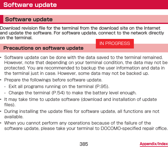 385 Appendix/IndexSoftware updateSoftware updateDownload revision le for the terminal from the download site on the Internet and update the software. For software update, connect to the network directly on the terminal.Precautions on software update•  Software update can be done with the data saved to the terminal remained. However, note that depending on your terminal condition, the data may not be protected. You are recommended to backup the user information and data in the terminal just in case. However, some data may not be backed up.•  Prepare the followings before software update. - Exit all programs running on the terminal (P.95). - Charge the terminal (P.54) to make the battery level enough.•  It may take time to update software (download and installation of update les).•  During installing the update les for software update, all functions are not available.•  When you cannot perform any operations because of the failure of the software update, please take your terminal to DOCOMO-specied repair o󰮐ce.IN PROGRESS