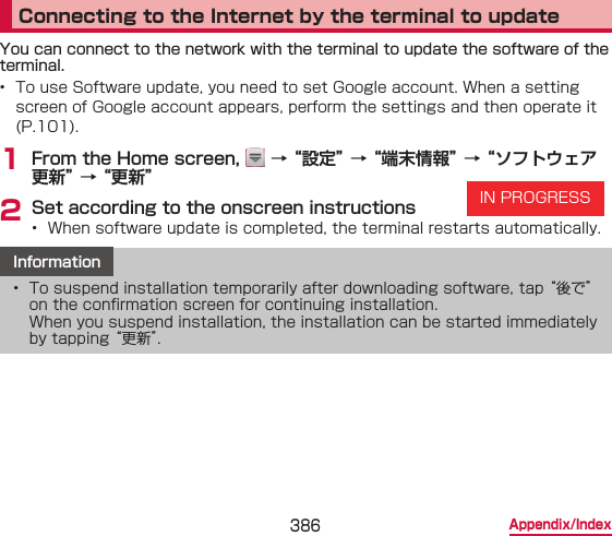386 Appendix/IndexConnecting to the Internet by the terminal to updateYou can connect to the network with the terminal to update the software of the terminal.•  To use Software update, you need to set Google account. When a setting screen of Google account appears, perform the settings and then operate it (P.101).1 From the Home screen,   → “設定” → “端末情報” → “ソフトウェア更新” → “更新”2 Set according to the onscreen instructions•  When software update is completed, the terminal restarts automatically.Information•  To suspend installation temporarily after downloading software, tap “後で” on the conrmation screen for continuing installation.  When you suspend installation, the installation can be started immediately by tapping “更新”.IN PROGRESS