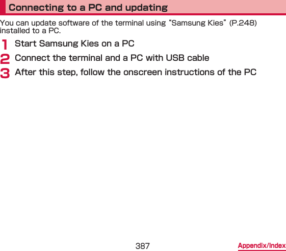 387 Appendix/IndexConnecting to a PC and updatingYou can update software of the terminal using “Samsung Kies” (P.248) installed to a PC.1 Start Samsung Kies on a PC2 Connect the terminal and a PC with USB cable3 After this step, follow the onscreen instructions of the PC