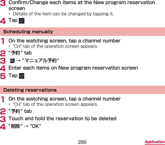 289 Application3 Conrm/Change each items at the New program reservation screen•  Details of the item can be changed by tapping it.4 Tap Scheduling manually1 On the watching screen, tap a channel number•  &quot;CH&quot; tab of the operation screen appears.2 &quot; 予約&quot; tab3    → &quot; マニュアル予約 &quot;4 Enter each items on New program reservation screen5 Tap Deleting reservations1 On the watching screen, tap a channel number•  &quot;CH&quot; tab of the operation screen appears.2 &quot; 予約&quot; tab3 Touch and hold the reservation to be deleted4 &quot; 削除&quot; → &quot;OK&quot;