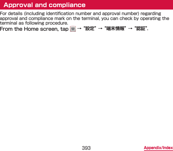 393 Appendix/IndexApproval and complianceFor details (including identication number and approval number) regarding approval and compliance mark on the terminal, you can check by operating the terminal as following procedure.From the Home screen, tap   → “設定” → “端末情報” → “認証”.