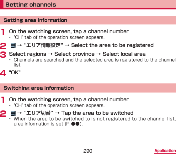 290 ApplicationSetting channelsSetting area information1 On the watching screen, tap a channel number•  &quot;CH&quot; tab of the operation screen appears.2    → &quot; エリア情報設定 &quot; → Select the area to be registered3 Select regions → Select province → Select local area•  Channels are searched and the selected area is registered to the channel list.4 &quot;OK&quot;Switching area information1 On the watching screen, tap a channel number•  &quot;CH&quot; tab of the operation screen appears.2    → &quot; エリア切替 &quot; → Tap the area to be switched•  When the area to be switched to is not registered to the channel list, area information is set (P.●● ).