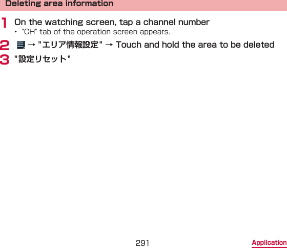 291 ApplicationDeleting area information1 On the watching screen, tap a channel number•  &quot;CH&quot; tab of the operation screen appears.2    → &quot; エリア情報設定 &quot; → Touch and hold the area to be deleted3 &quot; 設定リセット&quot;