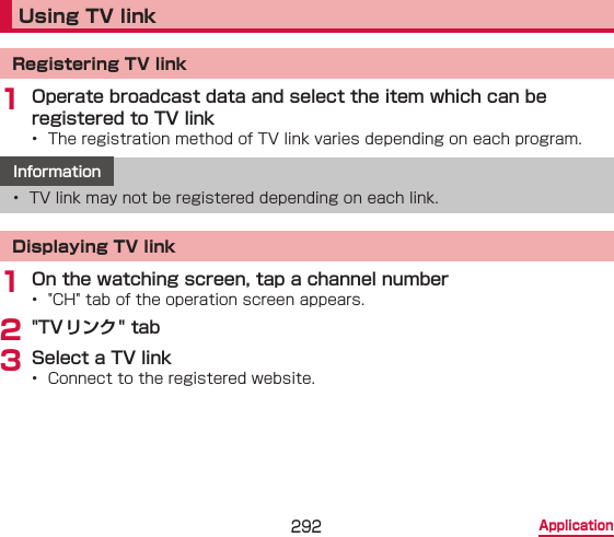 292 ApplicationUsing TV linkRegistering TV link1 Operate broadcast data and select the item which can be registered to TV link•  The registration method of TV link varies depending on each program.Information•  TV link may not be registered depending on each link.Displaying TV link1 On the watching screen, tap a channel number•  &quot;CH&quot; tab of the operation screen appears.2 &quot;TV リンク&quot; tab3 Select a TV link•  Connect to the registered website.