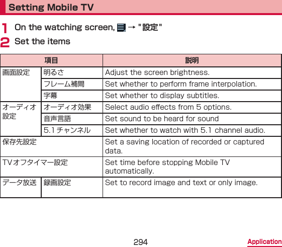 294 ApplicationSetting Mobile TV1 On the watching screen,   → &quot; 設定 &quot;2 Set the items項目 説明画面設定 明るさ Adjust the screen brightness.フレーム補間 Set whether to perform frame interpolation.字幕 Set whether to display subtitles.オーディオ設定オーディオ効果 Select audio e󰮏ects from 5 options.音声言語 Set sound to be heard for sound 5.1チャンネル Set whether to watch with 5.1 channel audio.保存先設定 Set a saving location of recorded or captured data.TVオフタイマー設定 Set time before stopping Mobile TV automatically.データ放送 録画設定 Set to record image and text or only image.