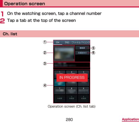 280 ApplicationOperation screen1 On the watching screen, tap a channel number2 Tap a tab at the top of the screenCh. list125634Operation screen (Ch. list tab)IN PROGRESS