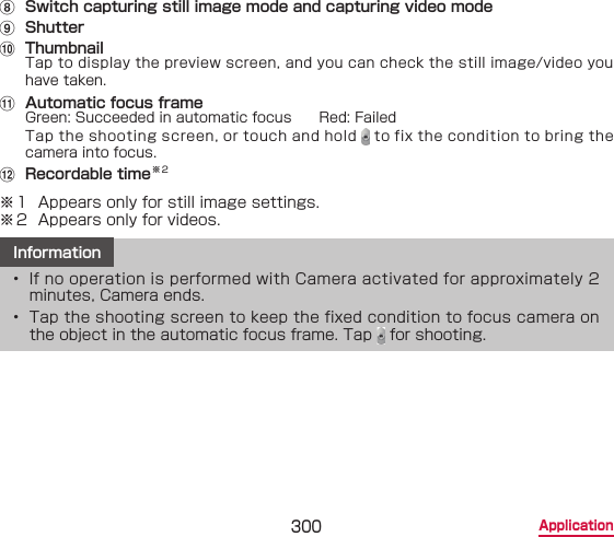300 Applicationh  Switch capturing still image mode and capturing video modei  Shutterj  ThumbnailTap to display the preview screen, and you can check the still image/video you have taken.k  Automatic focus frameGreen: Succeeded in automatic focus　　Red: FailedTap the shooting screen, or touch and hold   to fix the condition to bring the camera into focus.l  Recordable time※2※1  Appears only for still image settings.※2  Appears only for videos.Information•  If no operation is performed with Camera activated for approximately 2 minutes, Camera ends.•  Tap the shooting screen to keep the fixed condition to focus camera on the object in the automatic focus frame. Tap   for shooting.