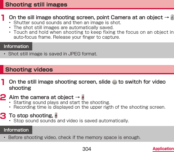 304 ApplicationShooting still images1 On the sill image shooting screen, point Camera at an object → •  Shutter sound sounds and then an image is shot. •  The shot still images are automatically saved.•  Touch and hold when shooting to keep fixing the focus on an object in auto-focus frame. Release your nger to capture.Information•  Shot still image is saved in JPEG format.Shooting videos1 On the still image shooting screen, slide   to switch for video shooting2 Aim the camera at object → •  Starting sound plays and start the shooting.•  Recording time is displayed on the upper rigth of the shooting screen.3 To stop shooting, •  Stop sound sounds and video is saved automatically.Information•  Before shooting video, check if the memory space is enough.