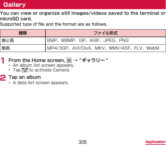 305 ApplicationGalleryYou can view or organize still images/videos saved to the terminal or microSD card.Supported type of le and the format are as follows.種類 ファイル形式静止画 BMP、WBMP、GIF、AGIF、JPEG、PNG動画 MP4/3GP、AVI/DivX、MKV、WMV/ASF、FLV、WebM1 From the Home screen,   → &quot;ギャラリー &quot;•  An album list screen appears.•  Tap   to activate Camera.2 Tap an album•  A data list screen appears.