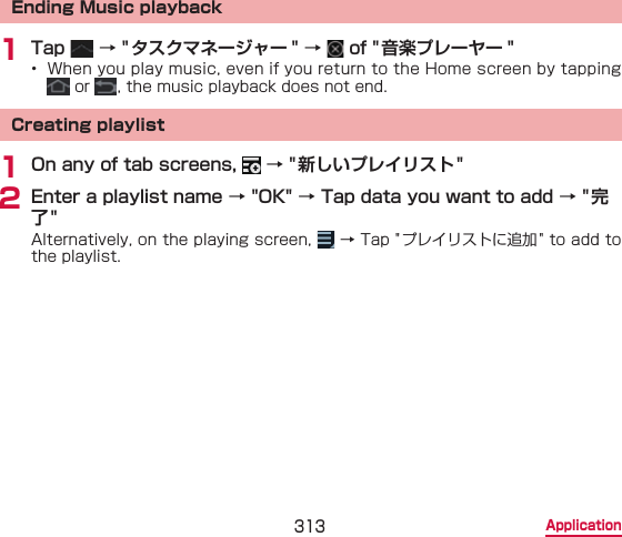 313 ApplicationEnding Music playback1 Tap   → &quot; タスクマネージャー &quot; →   of &quot;音楽プレーヤー &quot;•  When you play music, even if you return to the Home screen by tapping  or  , the music playback does not end.Creating playlist1 On any of tab screens,   → &quot;新しいプレイリスト&quot;2 Enter a playlist name → &quot;OK&quot; → Tap data you want to add → &quot; 完了&quot;Alternatively, on the playing screen,   → Tap &quot;プレイリストに追加 &quot; to add to the playlist.