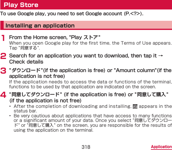 318 ApplicationPlay StoreTo use Google play, you need to set Google account (P.&lt;?&gt;).Installing an application1 From the Home screen, &quot;Play ストア &quot;When you open Google play for the first time, the Terms of Use appears. Tap &quot;同意する &quot;.2 Search for an application you want to download, then tap it → Check details3 &quot; ダウンロード&quot;(if the application is free) or &quot;Amount column&quot;(if the application is not free)If the application needs to access the data or functions of the terminal, functions to be used by that application are indicated on the screen.4 &quot; 同意してダウンロード&quot; (if the application is free) or &quot;同意して購入&quot; (if the application is not free)•  After the completion of downloading and installing,   appears in the status bar.•  Be very cautious about applications that have access to many functions or a significant amount of your data. Once you select &quot;同意してダウンロード&quot; or &quot; 同意して購入&quot; on the screen, you are responsible for the results of using the application on the terminal.
